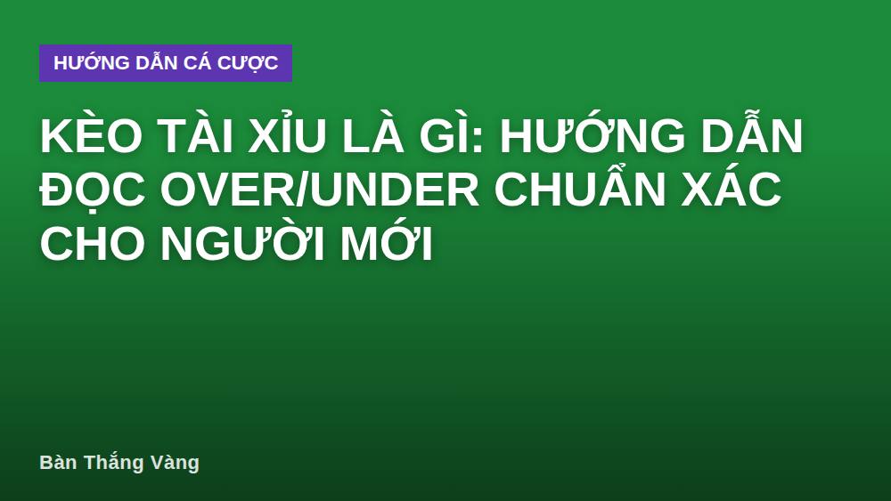 Kèo tài xỉu là gì: Hướng dẫn đọc Over/Under chuẩn xác cho người mới